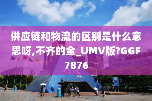 供应链和物流的区别是什么意思呀,不齐的全_UMV版?GGF7876