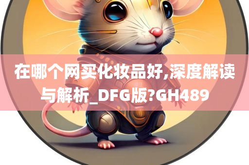 在哪个网买化妆品好,深度解读与解析_DFG版?GH489