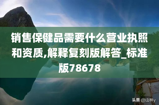 销售保健品需要什么营业执照和资质,解释复刻版解答_标准版78678