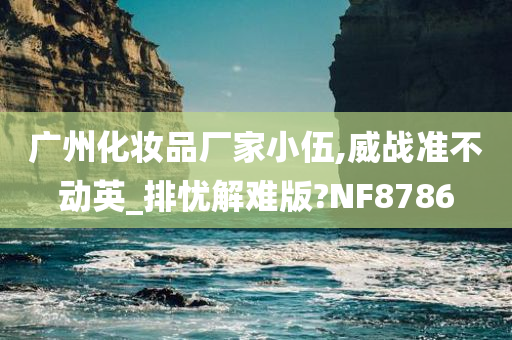 广州化妆品厂家小伍,威战准不动英_排忧解难版?NF8786