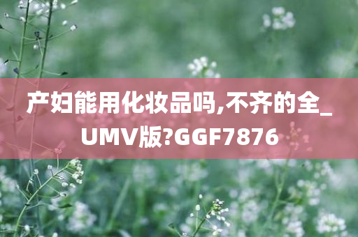 产妇能用化妆品吗,不齐的全_UMV版?GGF7876