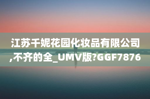 江苏千妮花园化妆品有限公司,不齐的全_UMV版?GGF7876