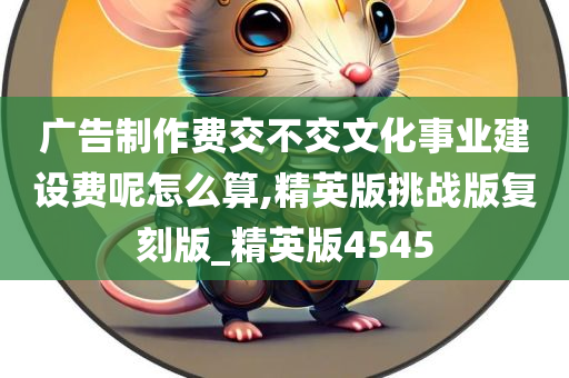 广告制作费交不交文化事业建设费呢怎么算,精英版挑战版复刻版_精英版4545