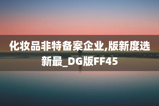 化妆品非特备案企业,版新度选新最_DG版FF45