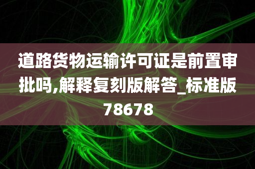 道路货物运输许可证是前置审批吗,解释复刻版解答_标准版78678