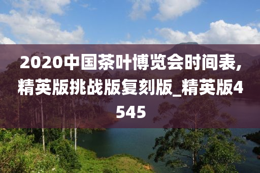 2020中国茶叶博览会时间表,精英版挑战版复刻版_精英版4545