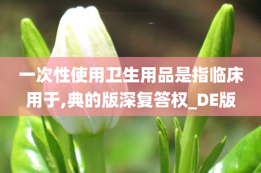 一次性使用卫生用品是指临床用于,典的版深复答权_DE版