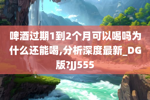 啤酒过期1到2个月可以喝吗为什么还能喝,分析深度最新_DG版?JJ555