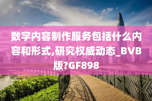 数字内容制作服务包括什么内容和形式,研究权威动态_BVB版?GF898