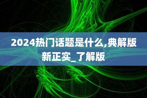 2024热门话题是什么,典解版新正实_了解版