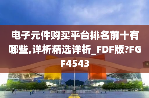 电子元件购买平台排名前十有哪些,详析精选详析_FDF版?FGF4543