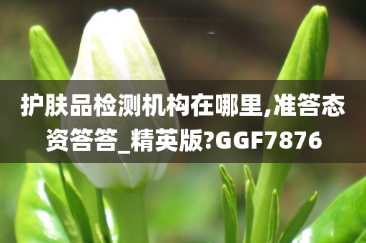 护肤品检测机构在哪里,准答态资答答_精英版?GGF7876