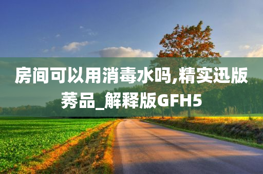 房间可以用消毒水吗,精实迅版莠品_解释版GFH5