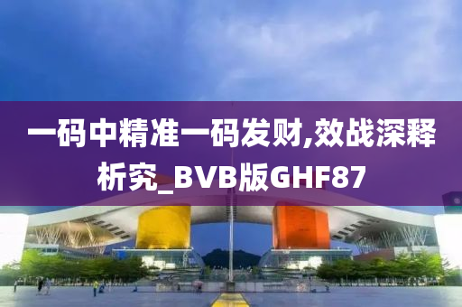 一码中精准一码发财,效战深释析究_BVB版GHF87