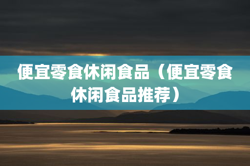 便宜零食休闲食品（便宜零食休闲食品推荐）