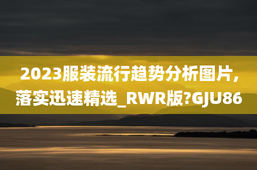 2023服装流行趋势分析图片,落实迅速精选_RWR版?GJU86