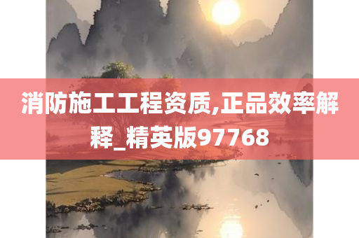 消防施工工程资质,正品效率解释_精英版97768