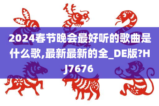 2024春节晚会最好听的歌曲是什么歌,最新最新的全_DE版?HJ7676