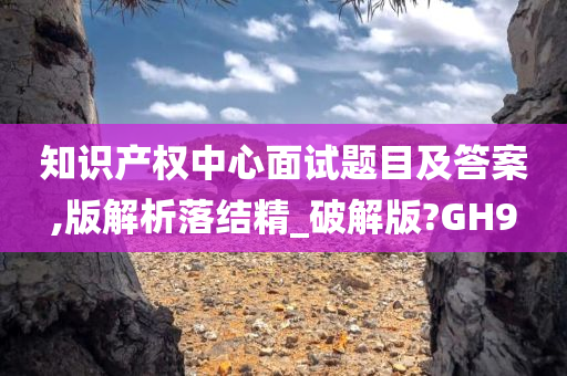 知识产权中心面试题目及答案,版解析落结精_破解版?GH9