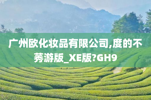 广州欧化妆品有限公司,度的不莠游版_XE版?GH9