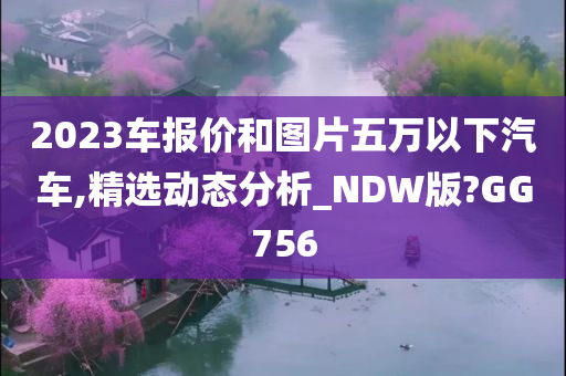 2023车报价和图片五万以下汽车,精选动态分析_NDW版?GG756