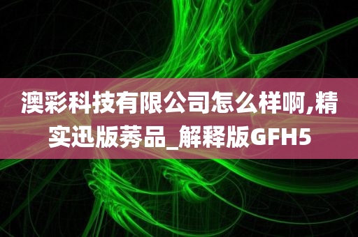 澳彩科技有限公司怎么样啊,精实迅版莠品_解释版GFH5