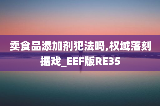 卖食品添加剂犯法吗,权域落刻据戏_EEF版RE35