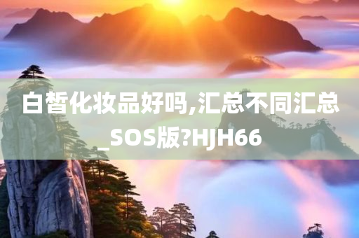 白皙化妆品好吗,汇总不同汇总_SOS版?HJH66