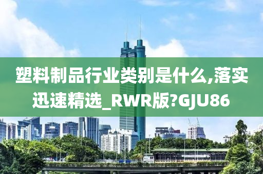 塑料制品行业类别是什么,落实迅速精选_RWR版?GJU86