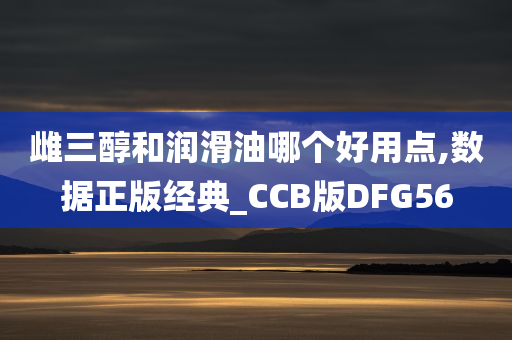 雌三醇和润滑油哪个好用点,数据正版经典_CCB版DFG56