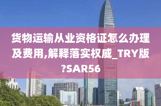 货物运输从业资格证怎么办理及费用,解释落实权威_TRY版?SAR56