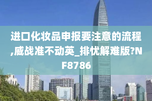 进口化妆品申报要注意的流程,威战准不动英_排忧解难版?NF8786