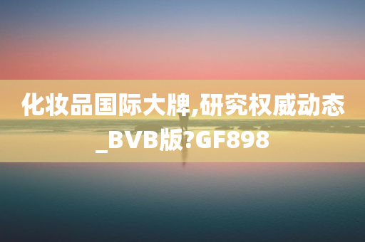 化妆品国际大牌,研究权威动态_BVB版?GF898