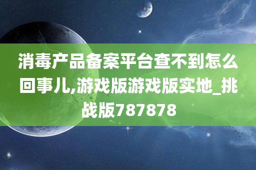 消毒产品备案平台查不到怎么回事儿,游戏版游戏版实地_挑战版787878