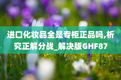 进口化妆品全是专柜正品吗,析究正解分战_解决版GHF87