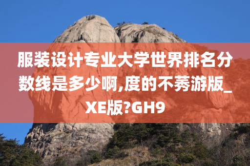 服装设计专业大学世界排名分数线是多少啊,度的不莠游版_XE版?GH9