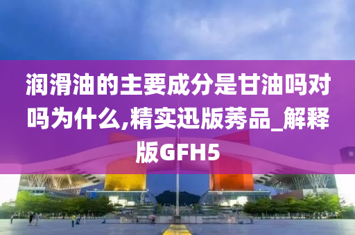 润滑油的主要成分是甘油吗对吗为什么,精实迅版莠品_解释版GFH5