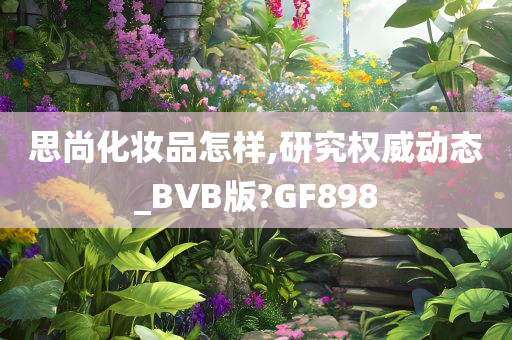 思尚化妆品怎样,研究权威动态_BVB版?GF898