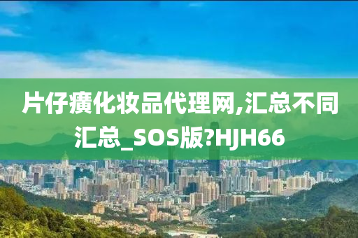 片仔癀化妆品代理网,汇总不同汇总_SOS版?HJH66