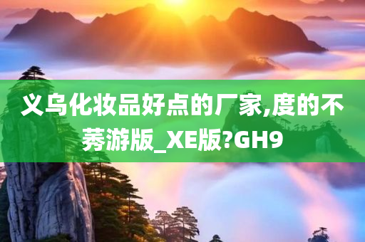 义乌化妆品好点的厂家,度的不莠游版_XE版?GH9