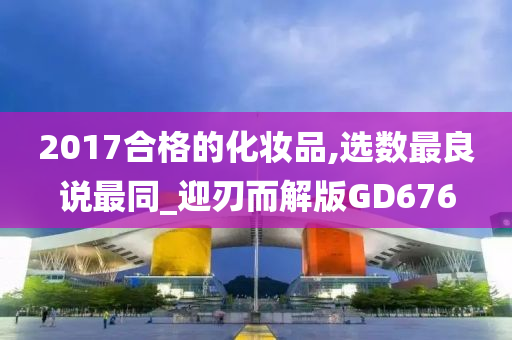 2017合格的化妆品,选数最良说最同_迎刃而解版GD676