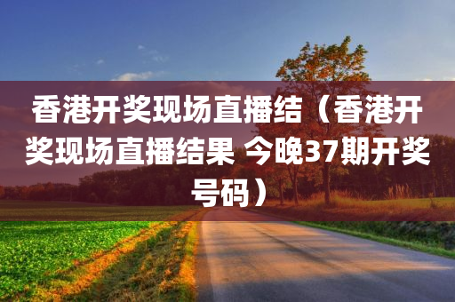 香港开奖现场直播结（香港开奖现场直播结果 今晚37期开奖号码）