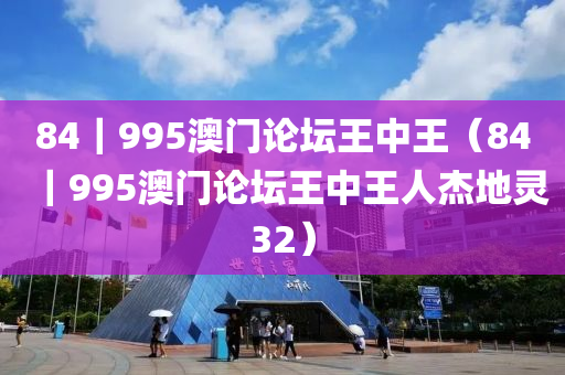 84｜995澳门论坛王中王（84｜995澳门论坛王中王人杰地灵32）