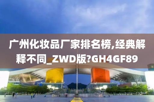 广州化妆品厂家排名榜,经典解释不同_ZWD版?GH4GF89