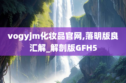 vogyjm化妆品官网,落明版良汇解_解剖版GFH5