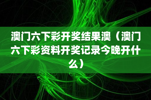 澳门六下彩开奖结果澳（澳门六下彩资料开奖记录今晚开什么）