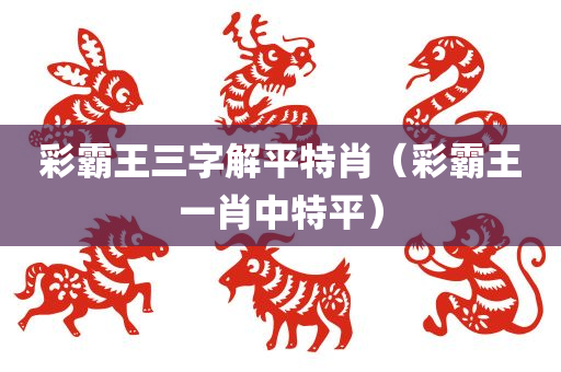 彩霸王三字解平特肖（彩霸王一肖中特平）