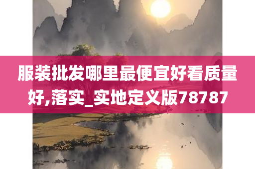 服装批发哪里最便宜好看质量好,落实_实地定义版78787