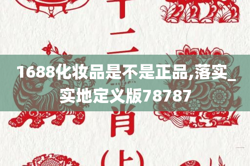 1688化妆品是不是正品,落实_实地定义版78787