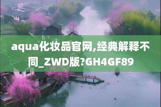 aqua化妆品官网,经典解释不同_ZWD版?GH4GF89